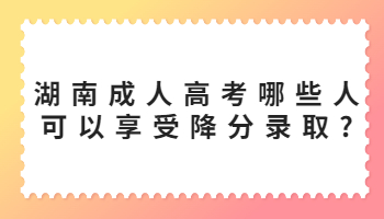 2023湖南成人高考哪些人可以享受降分录取?(图1) 湖南成人高考